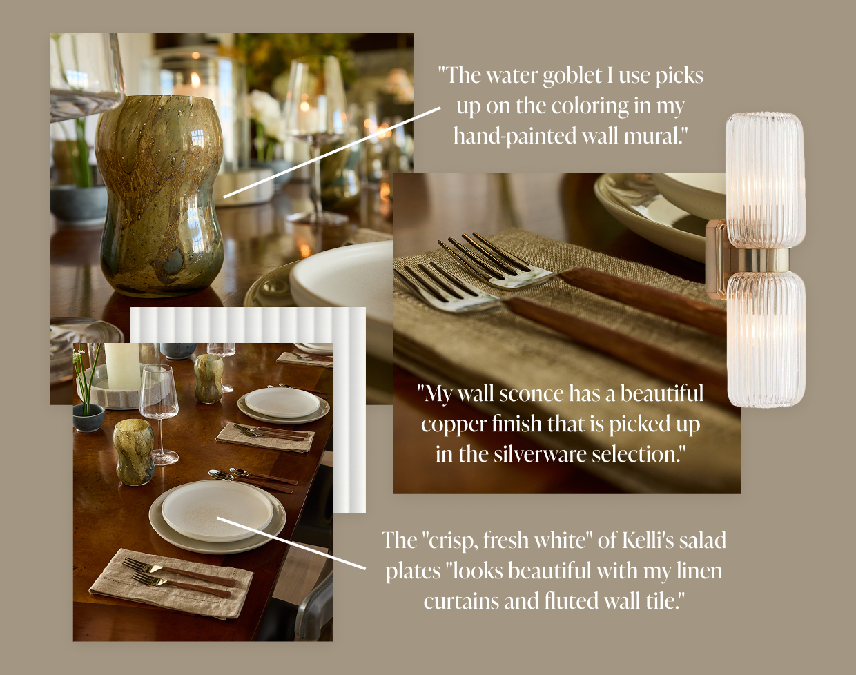 "The water goblet I use picks up on the coloring in my hand-painted wall mural." "My wall sconce has a beautiful copper finish that is picked up in the silverware selection." The "crisp, fresh white" of Kelly's salad plates "looks beautiful with my linen curtains and fluted wall tile." 