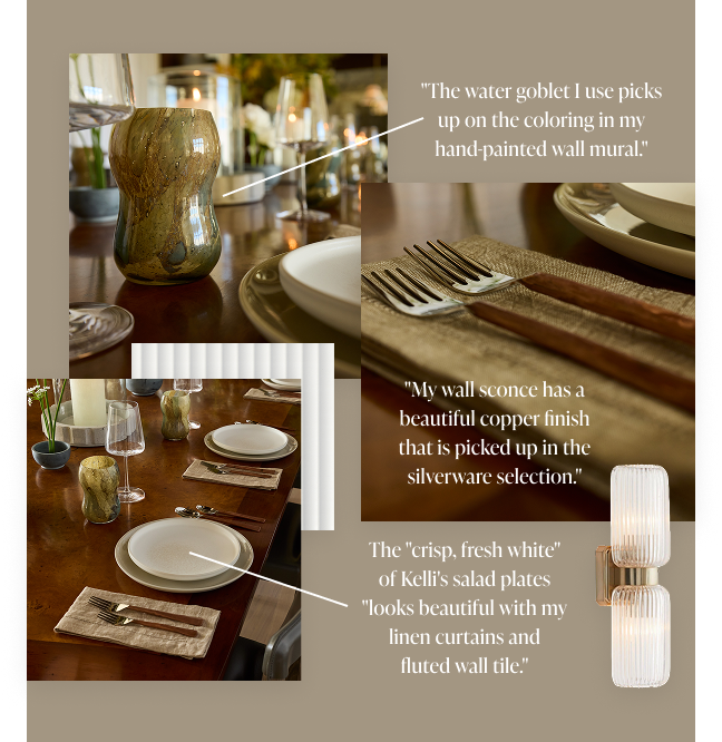 "The water goblet I use picks up on the coloring in my hand-painted wall mural." "My wall sconce has a beautiful copper finish that is picked up in the silverware selection." The "crisp, fresh white" of Kelly's salad plates "looks beautiful with my linen curtains and fluted wall tile." 