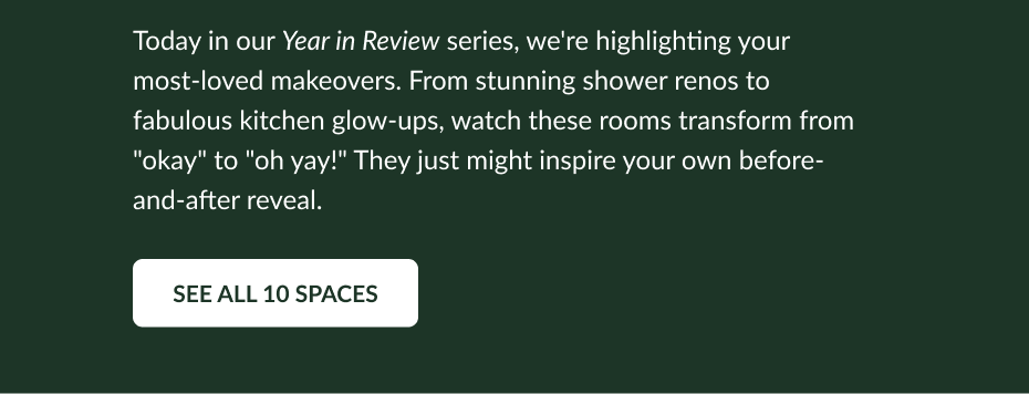 Today in our Year in Review series, we're highlighting your most-loved space makeovers. From stunning shower renos to fabulous kitchen glow-ups, watch these rooms transform from "okay" to "oh yay!" They just might inspire your own "before" and "after" reveal. See All 10 Spaces