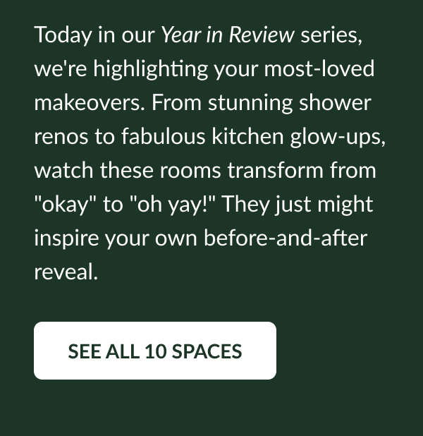 Today in our Year in Review series, we're highlighting your most-loved space makeovers. From stunning shower renos to fabulous kitchen glow-ups, watch these rooms transform from "okay" to "oh yay!" They just might inspire your own "before" and "after" reveal. See All 10 Spaces