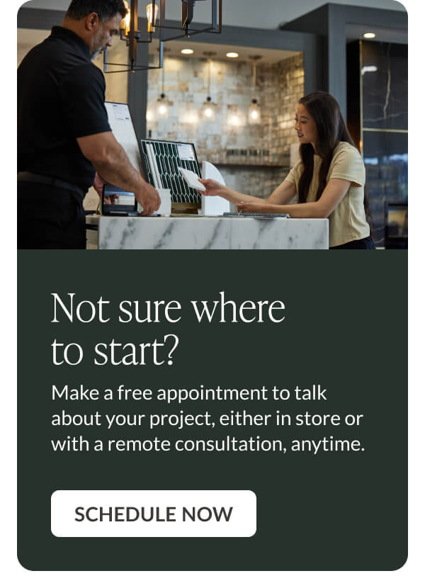 Not sure where to start? Make a free appointment to talk about your project, either in store or with a remote consultation, anytime. Schedule Now