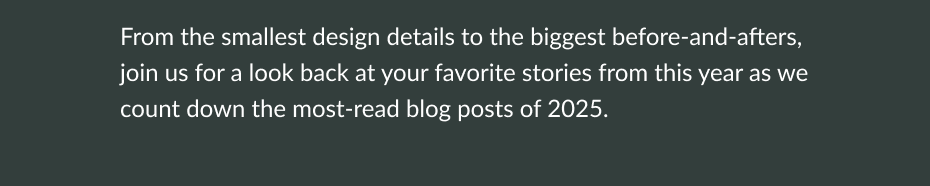 From the smallest design details to the biggest before-and-afters, join us for a look back at your favorite stories from this year as we count down the most-read blog posts of 2025. 