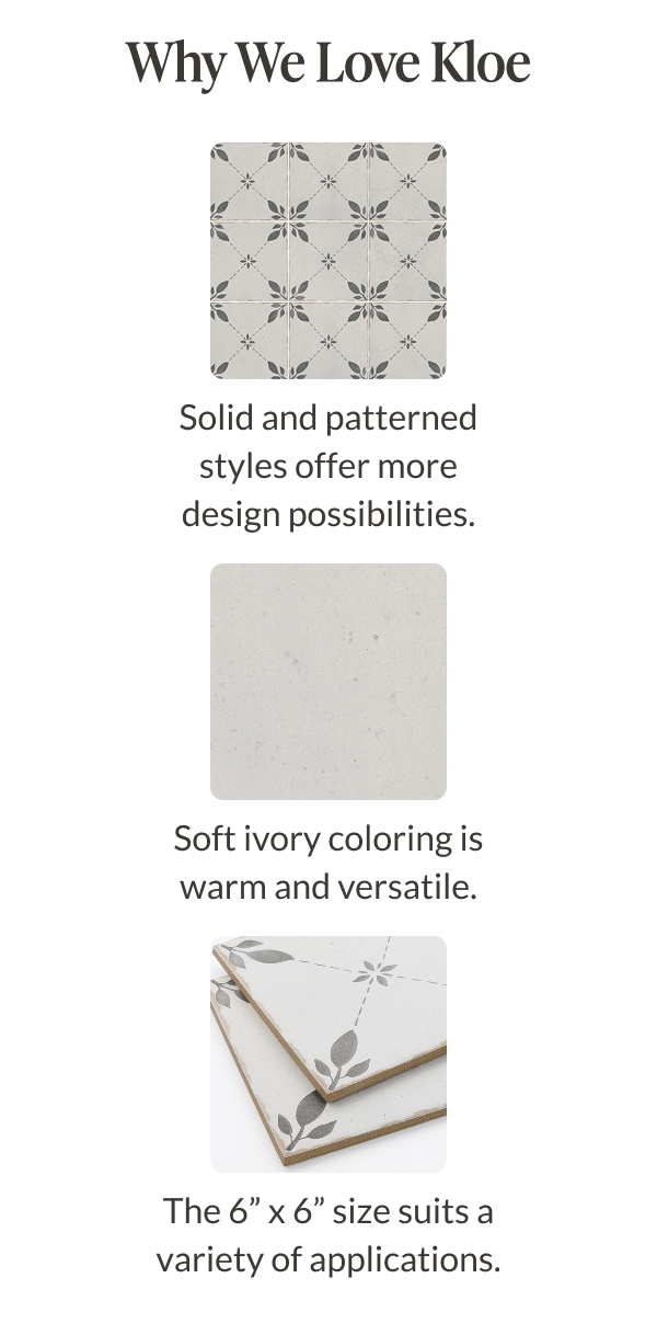 Why We Love Kloe - Solid and patterned styles offer more design possibilities. Soft ivory coloring is warm and versatile. The 6" x 6" size suits a variety of applications. 