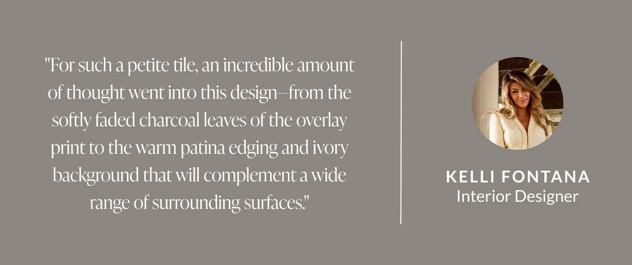 "For such a petite tile, an incredible amount of thought went into this design-from the softly faded charcoal leaves of the overlay print to the warm patina edging and ivory background that will complement a wide range of surrounding surfaces." -Kelli Fontana, Interior Designer