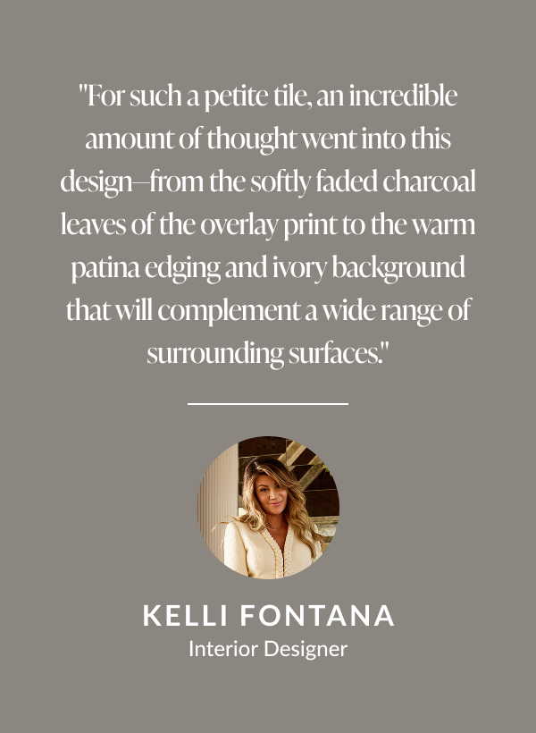 "For such a petite tile, an incredible amount of thought went into this design-from the softly faded charcoal leaves of the overlay print to the warm patina edging and ivory background that will complement a wide range of surrounding surfaces." -Kelli Fontana, Interior Designer