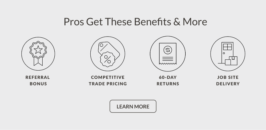 Pros Get These Benefits & More: Referral Bonus, Competitive Trade Pricing, 60-Day Returns, Job Site Delivery - Learn More