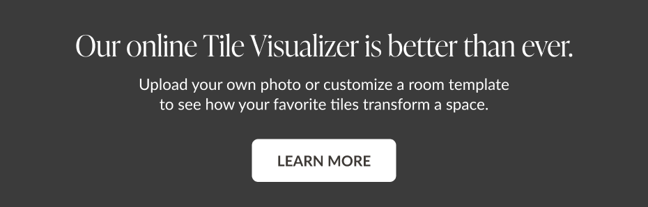 Our online Tile Visualizer is better than ever. Upload your own photo or customize a room template to see how your favorite tiles transform a space. Learn More