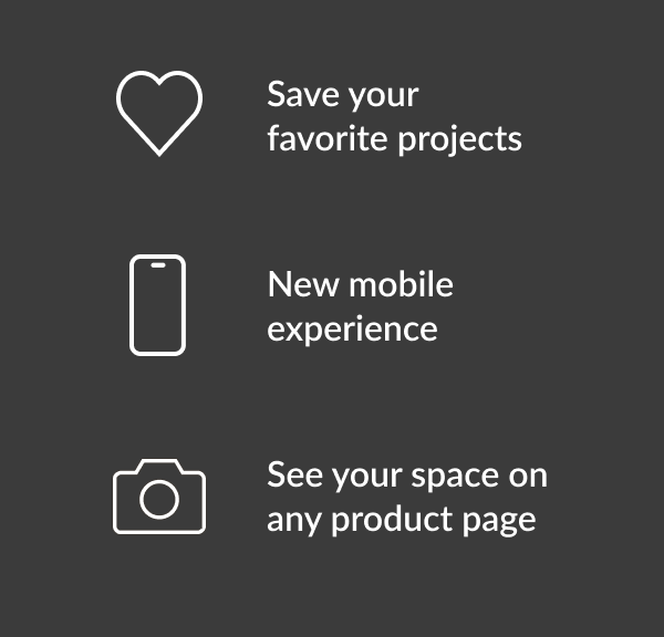 Save your favorite projects. New mobile experience. See your space on any product page.