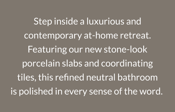 Step inside a luxurious and contemporary at-home retreat. Featuring our new stone-look porcelain slabs and coordinating tiles, this refined neutral bathroom is polished in every sense of the word. 