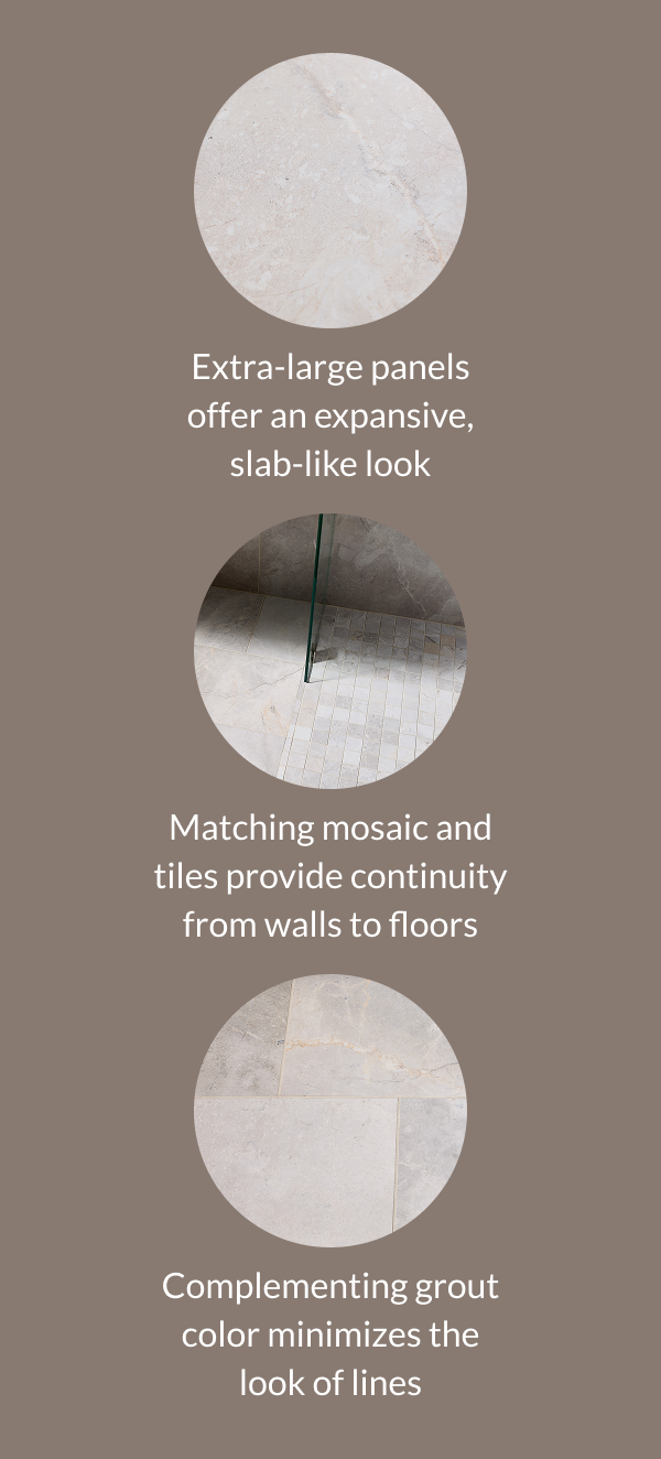 Extra-large panels offer an expansive, slab-like look. Matching mosaic and tiles provide continuity from walls to floors. Complementing grout color minimizes the look of lines. 
