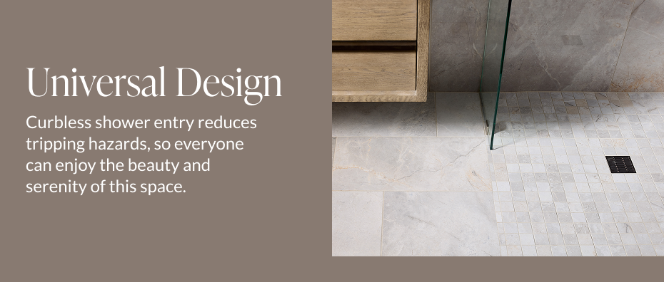 Universal Design - Curbless shower entry reduces tripping hazards, so everyone can enjoy the beauty and serenity of this space.