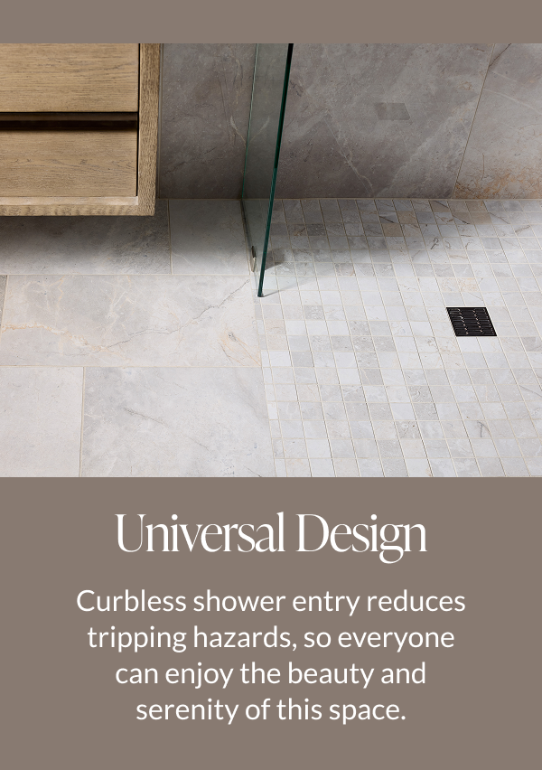 Universal Design - Curbless shower entry reduces tripping hazards, so everyone can enjoy the beauty and serenity of this space.