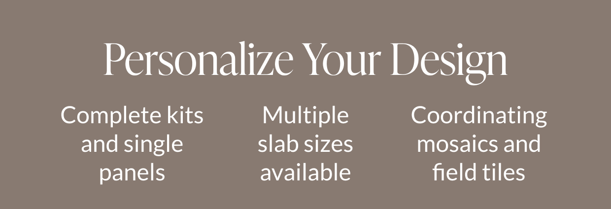 Personalize Your Design: Complete kits and single panels, Multiple slab sizes available, Coordinating mosaics and field tiles