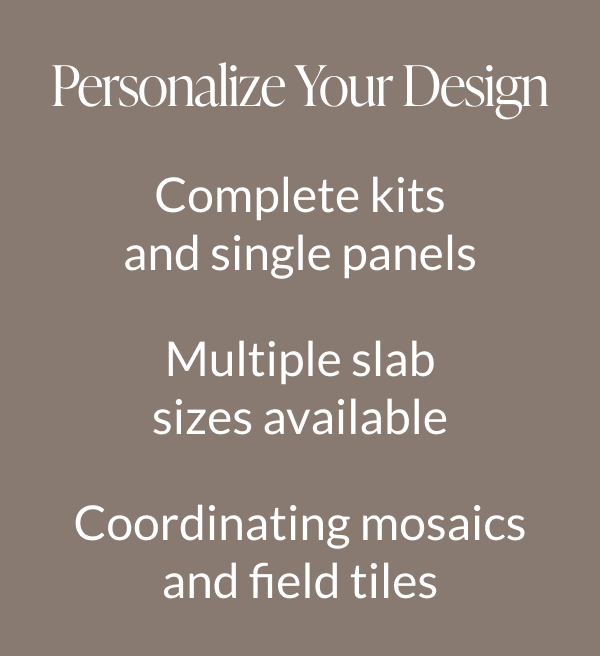 Personalize Your Design: Complete kits and single panels, Multiple slab sizes available, Coordinating mosaics and field tiles