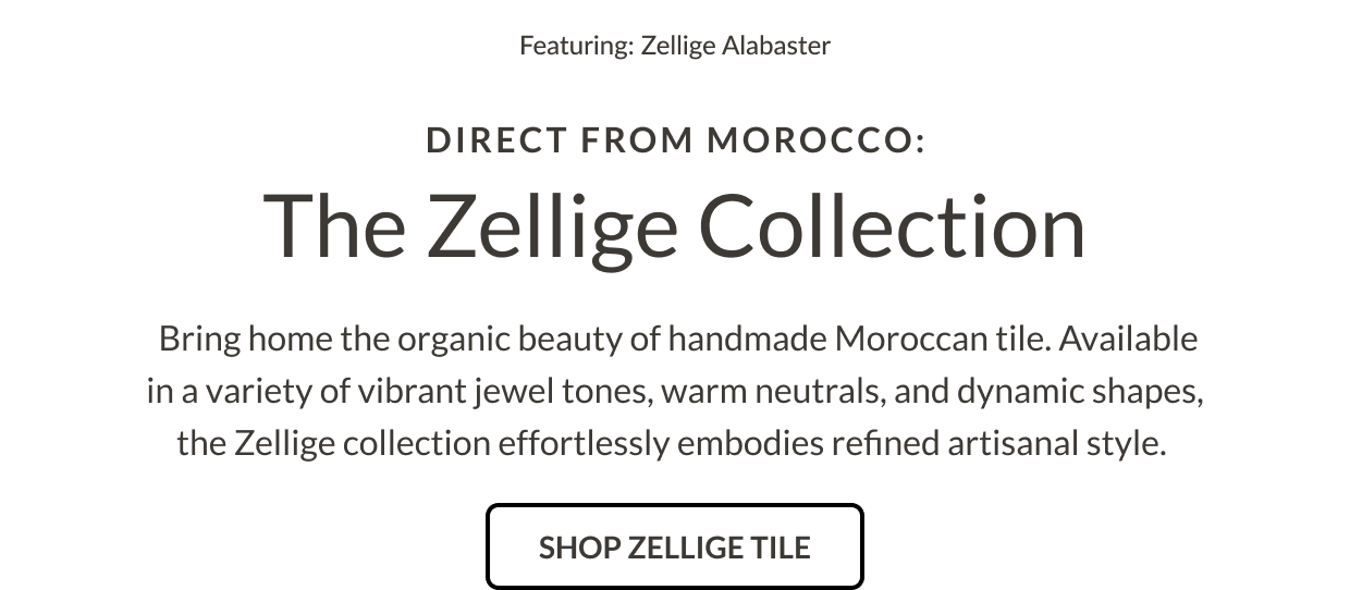 Featuring: Zellige Alabaster. Direct from Morocco: The Zellige Collection. Bring home the organic beauty of handmade Moroccan tile. Available in a variety of vibrant jewel tones, warm neutrals, and dynamic shapes, the Zellige collection effortlessly embodies refined artisanal style. Shop Zelllige Tile