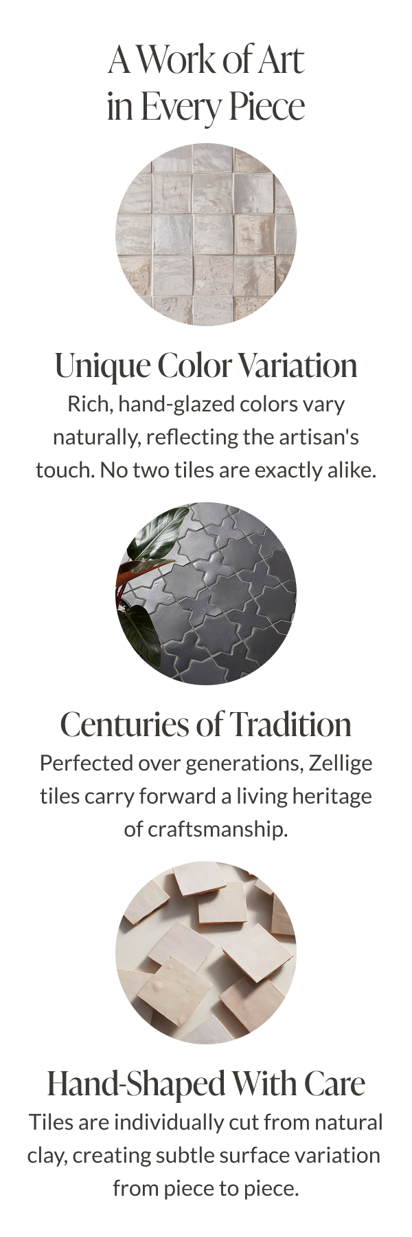 A Work of Art in Every Piece. Unique Color Variation - Rich, hand-glazed colors vary naturally, reflecting the artisan's touch. No two tiles are exactly alike. Centuries of Tradition - Perfected over generations, Zellige tiles carry forward a living heritage of craftmanship. Hand-Shaped With Care - Tiles are individually cut from natural clay, creating subtle surface variation from piece to piece. 