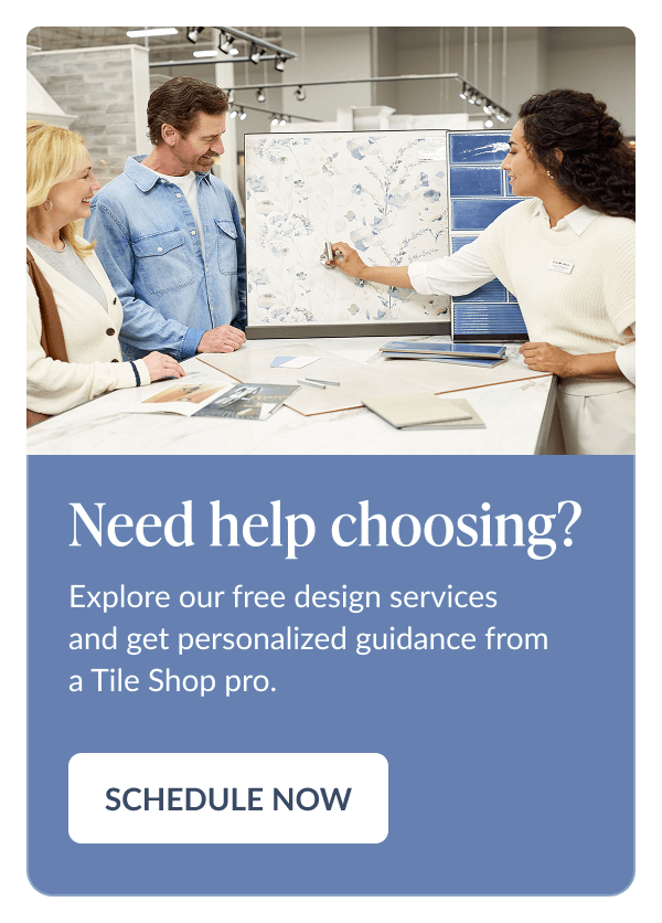 Need help choosing? Explore our free design services and get personalized guidance from a Tile Shop pro. Schedule Now