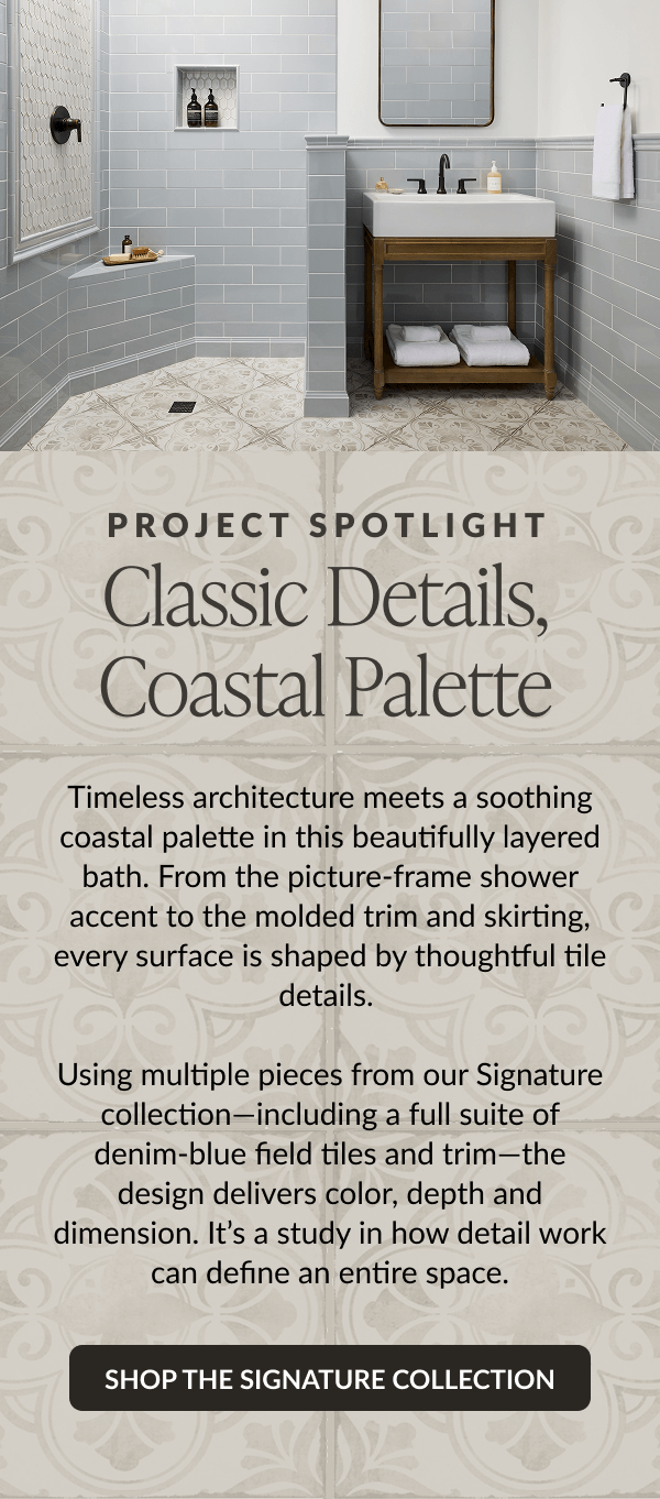 Project Spotlight - Classic Details, Coastal Palette. Timeless architecture meets a soothing coastal palette in this beautifully layered bath. From the picture-frame shower accent to the molded trim and skirting, every surface is shaped by thoughtful tile details. Using multiple pieces from our Signature collection-including a full suite of denim-blue field tiles and trim-the design delivers color, depth and dimension. It's a study in how detail work can define an entire space. Shop The Signature Collection