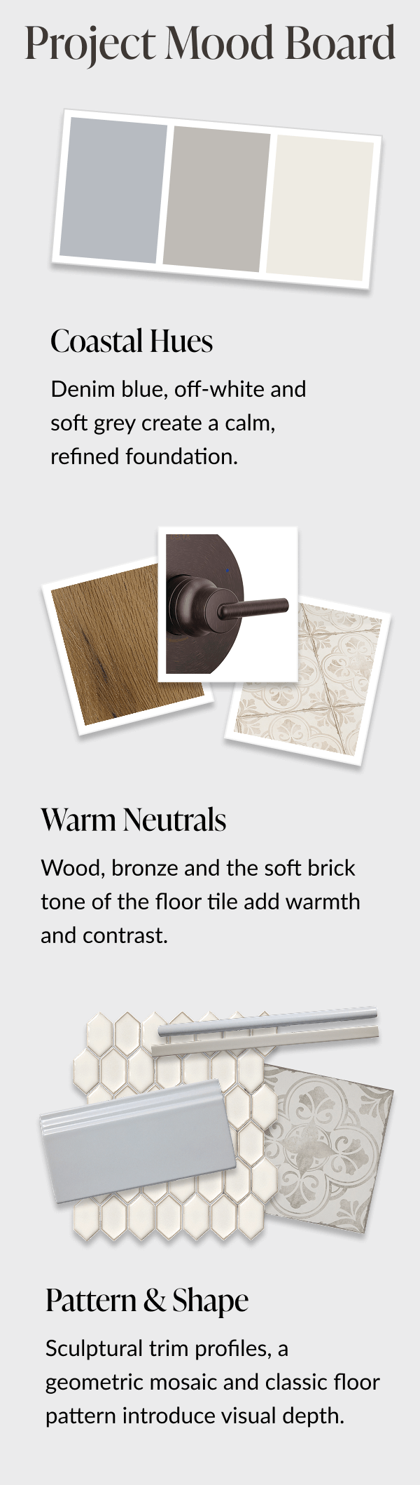 Project Mood Board. Coastal Hues - Denim blue, off-white and soft grey create a calm, refined foundation. Warm Neutrals - Wood, bronze and the soft brick tone of the floor tile add warmth and contrast. Pattern and Shape - Sculptural trim profiles, a geometric mosaic and classic floor pattern introduce visual depth. 