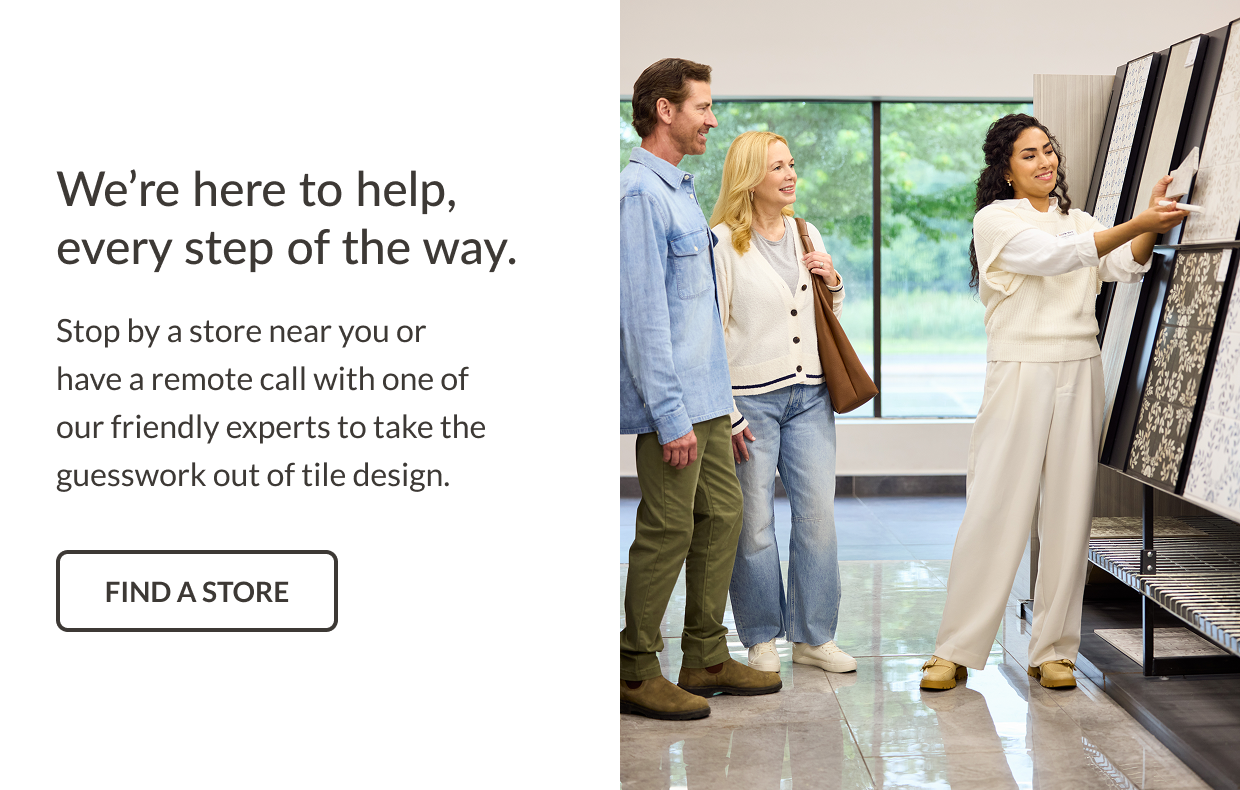 We're here to help, every step of the way. Stop by a store near you or have a remote call with one of our friendly experts to take the guesswork out of tile design. Find a Store