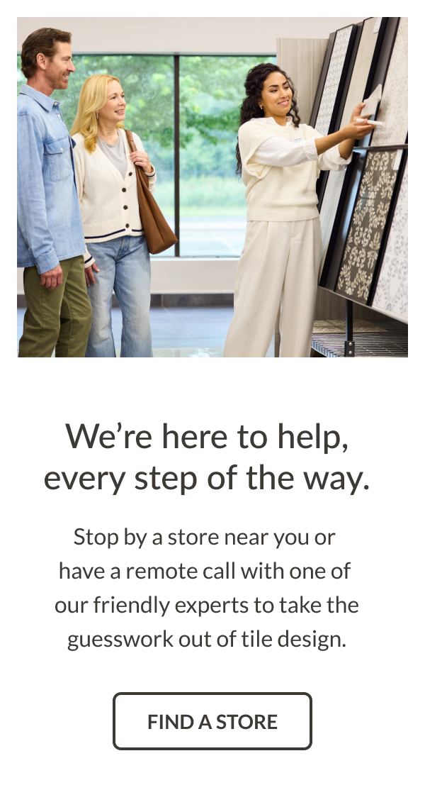 We're here to help, every step of the way. Stop by a store near you or have a remote call with one of our friendly experts to take the guesswork out of tile design. Find a Store