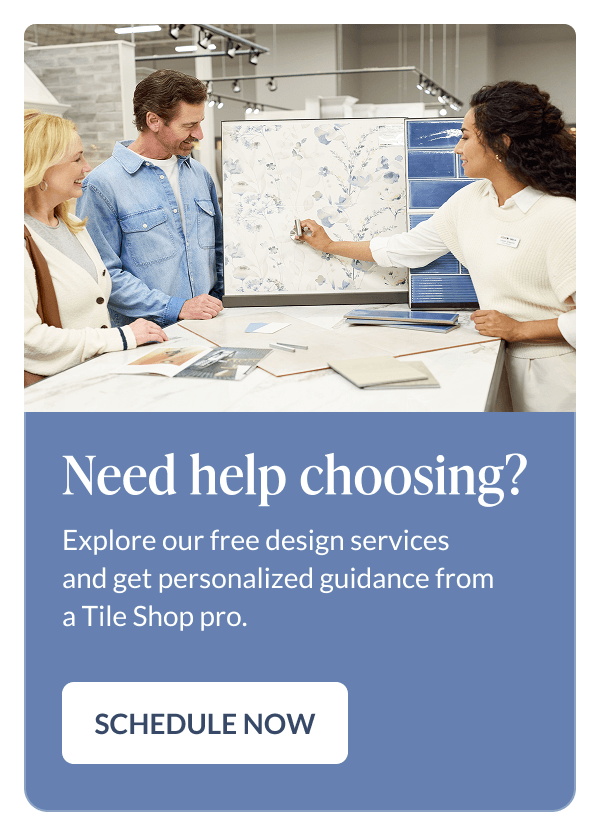 Need help choosing? Explore our free design services and get personalized guidance from a Tile Shop pro. Schedule Now
