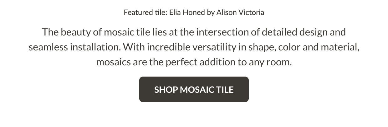 Featured tile: Elia Honed by Alison Victoria. The beauty of mosaic tile lies at the intersection of detailed design and seamless installation. With incredible versatility in shape, color and material, mosaics are the perfect addition to any room. Shop Mosaic Tile