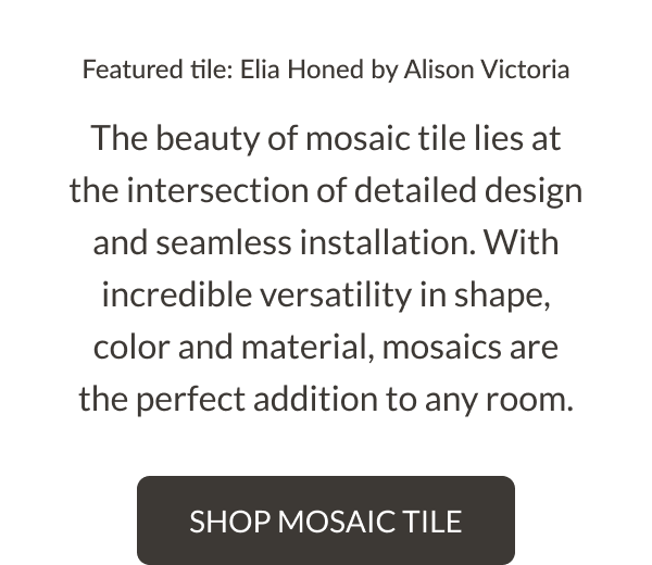 Featured tile: Elia Honed by Alison Victoria. The beauty of mosaic tile lies at the intersection of detailed design and seamless installation. With incredible versatility in shape, color and material, mosaics are the perfect addition to any room. Shop Mosaic Tile