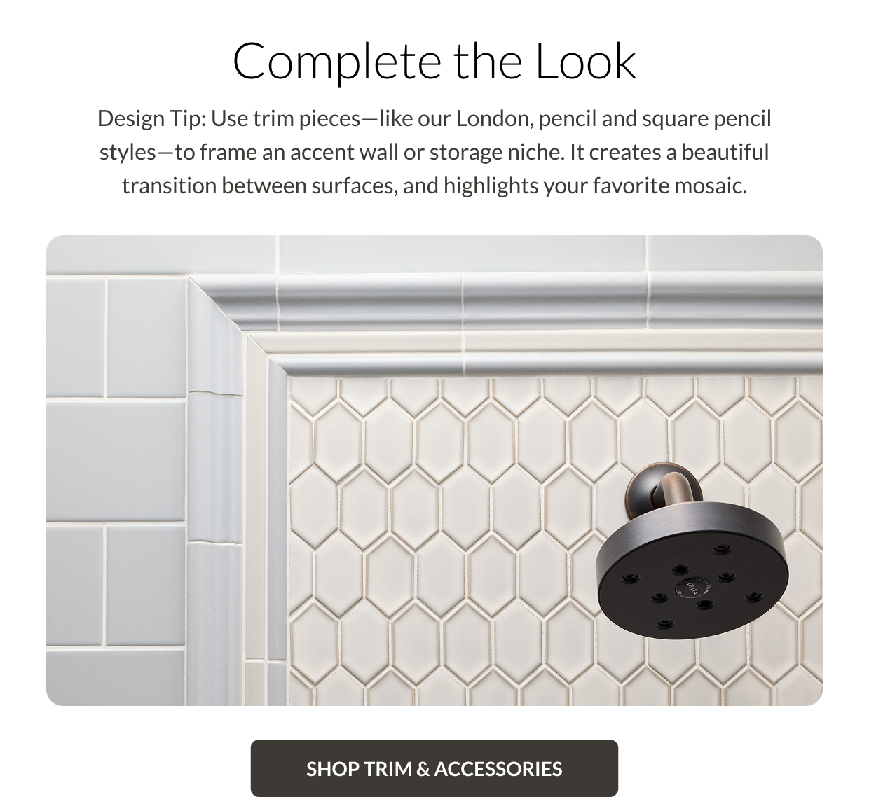 Complete the Look. Design Tip: Use trim pieces - like our London, pencil and square pencil styles - to frame an accent wall or storage niche. It creates a beautiful transition between surfaces, and highlights your favorite mosaic. Shop Trim and Accessories