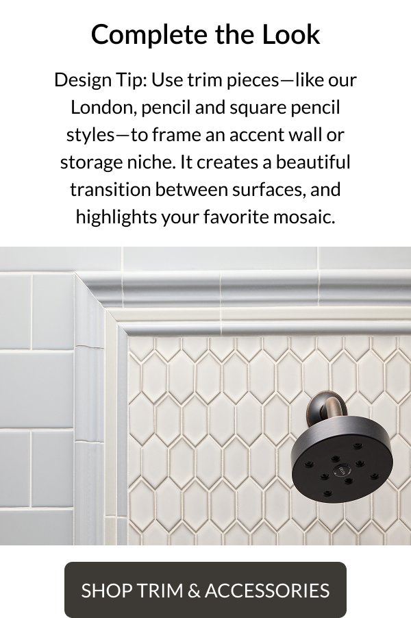 Complete the Look. Design Tip: Use trim pieces - like our London, pencil and square pencil styles - to frame an accent wall or storage niche. It creates a beautiful transition between surfaces, and highlights your favorite mosaic. Shop Trim and Accessories