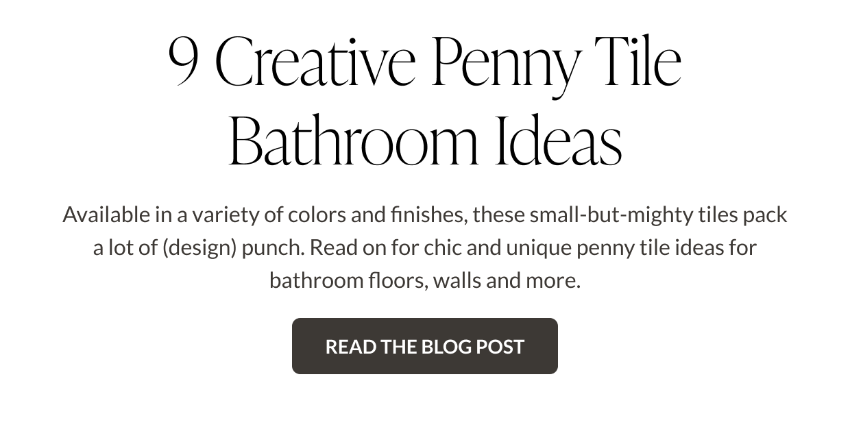 9 Creative Penny Tile Bathroom Ideas. Available in a variety of colors and finishes, these small-but-mighty tiles pack a lot of (design) punch. Read on for chic and unique penny tile ideas for bathroom floors, walls and more. Read the Blog post