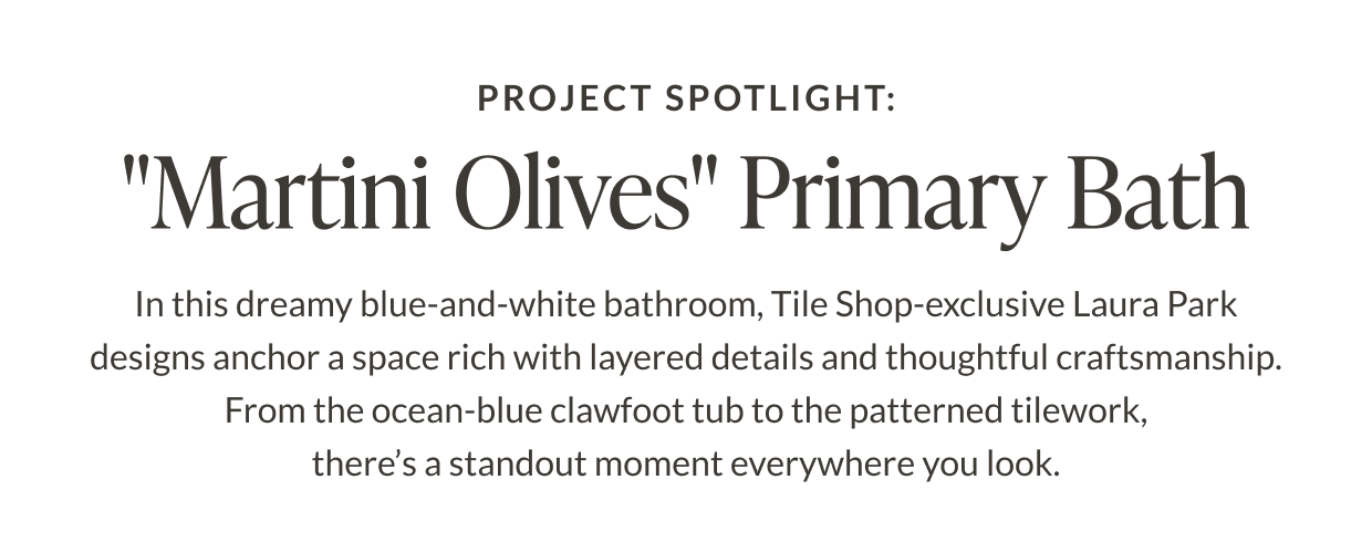 Project Spotlight: "Martini Olives" Primary Bath. In this dreamy blue-and-white bathroom, Tile Shop-exclusive Laura Park designs anchor a space rich with layered details and thoughtful craftsmanship. From the ocean-blue clawfoot tub to the patterned tilework, there's a standout moment everywhere you look. 