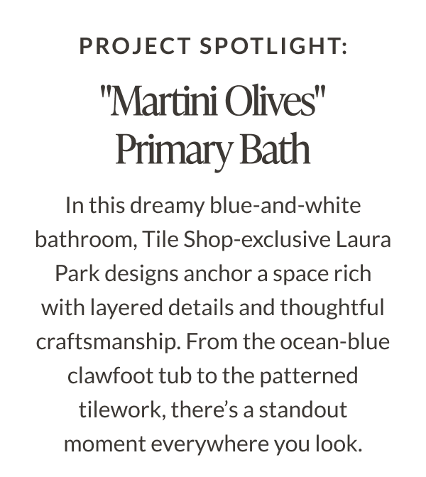 Project Spotlight: "Martini Olives" Primary Bath. In this dreamy blue-and-white bathroom, Tile Shop-exclusive Laura Park designs anchor a space rich with layered details and thoughtful craftsmanship. From the ocean-blue clawfoot tub to the patterned tilework, there's a standout moment everywhere you look. 