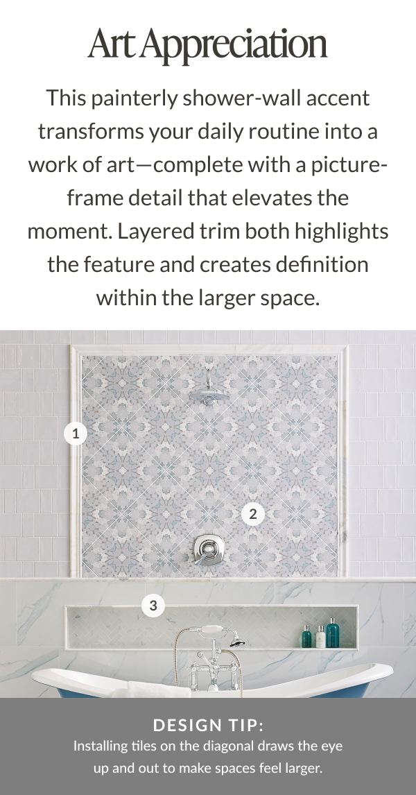 Art Appreciation. This painterly shower-wall accent transforms your daily routine into a work of art-complete with picture-frame detail that elevates the moment. Layered trim both highlights the feature and creates definition within the larger space. Design Tip: Installing tiles on the diagonal draws the eye up and out to make spaces feel larger. 