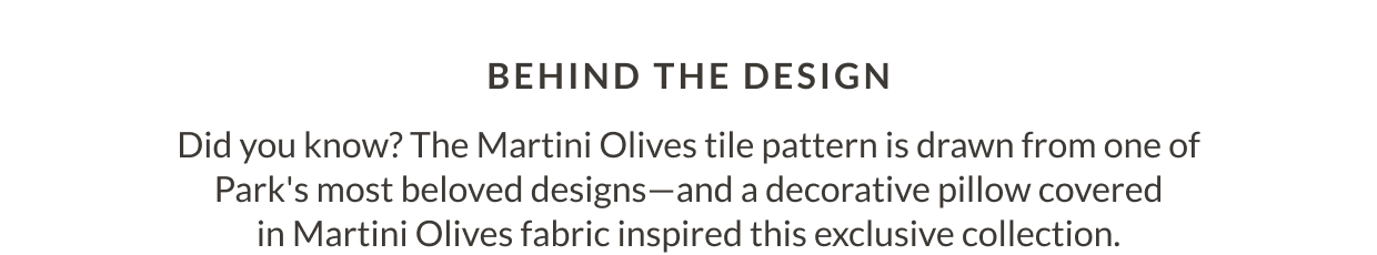 Behind The Design - Did you know? The Martini Olives tile pattern is drawn from one of Park's most beloved designs-and a decorative pillow covered in Martini Olives fabric inspired this exclusive collection.