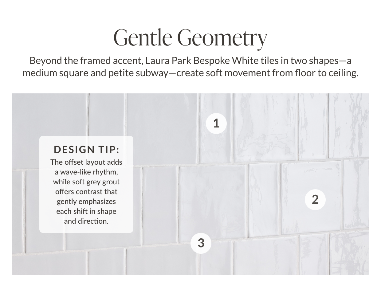 Gentle Geometry - Beyond the framed accent, Laura Park Bespoke White tiles in two shapes- a medium square and petite subway-create soft movement from floor to ceiling. Design tip: The offset layout adds a wave-like rhythm, while soft grey grout offers contrast that gently emphasizes each shift in shape and direction.