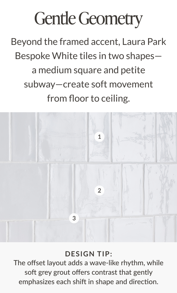 Gentle Geometry - Beyond the framed accent, Laura Park Bespoke White tiles in two shapes- a medium square and petite subway-create soft movement from floor to ceiling. Design tip: The offset layout adds a wave-like rhythm, while soft grey grout offers contrast that gently emphasizes each shift in shape and direction.