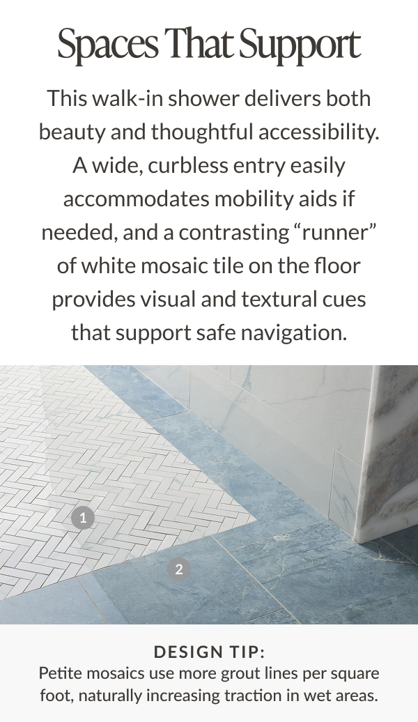 Spaces That Support - This walk-in shower delivers both beauty and thoughtful accessibility. A wide, curbless entry easily accommodates mobility aids if needed, and a contrasting "runner" of which mosaic tile on the floor provides visual and textural cues that support safe navigation. Design tip: Petite mosaics use more grout lines per square foot, naturally increasing traction in wet areas. 