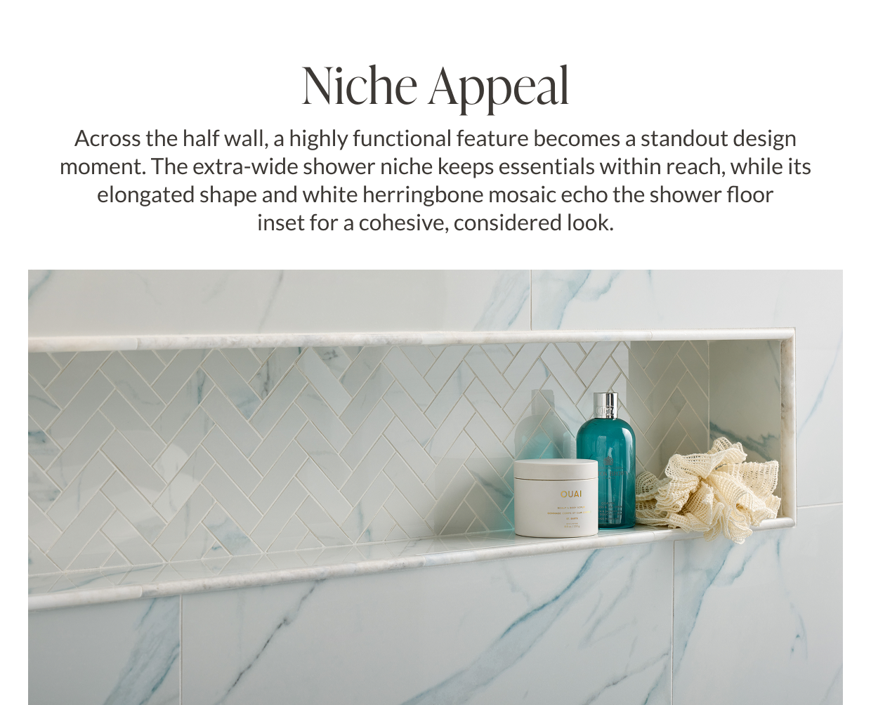 Niche Appeal - Across the half wall, a highly functional feature becomes a standout design moment. The extra-wide shower niche keeps essentials within reach, while its elongated shape and white herringbone mosaic echo the shower floor inset for a cohesive, considered look.