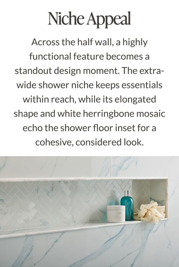 Niche Appeal - Across the half wall, a highly functional feature becomes a standout design moment. The extra-wide shower niche keeps essentials within reach, while its elongated shape and white herringbone mosaic echo the shower floor inset for a cohesive, considered look.