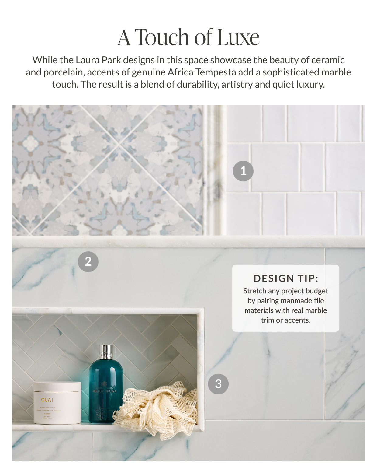A Touch of Luxe - While the Laura Park designs in this space showcase the beauty of ceramic and porcelain, accents of genuine Africa Tempesta add a sophisticated marble touch. The result is a blend of durability, artistry and quiet luxury. Design Tip: Stretch any project budget by pairing manmade tile materials with real marble trim or accents. 