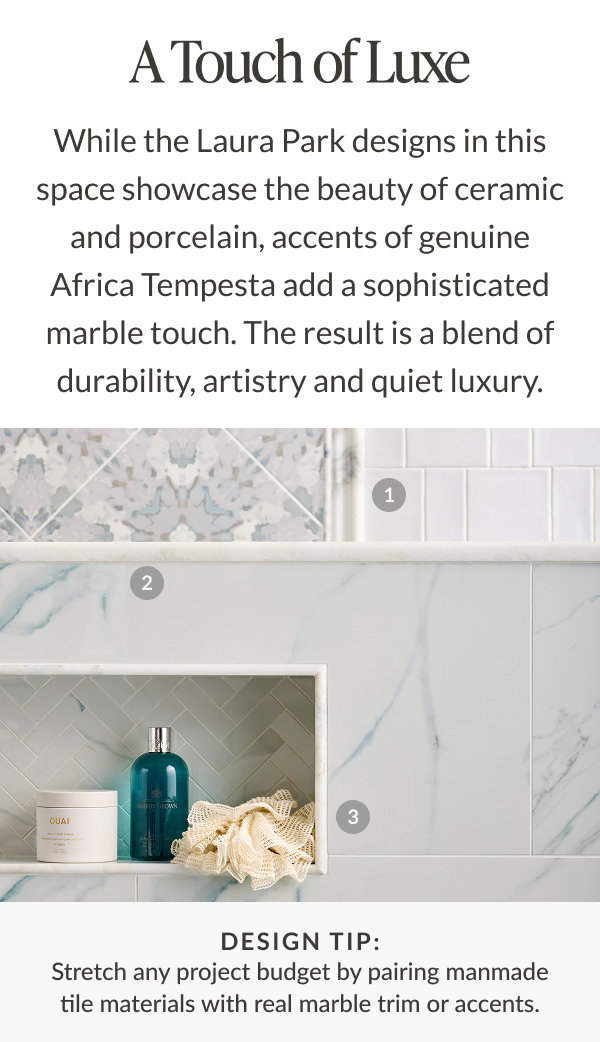 A Touch of Luxe - While the Laura Park designs in this space showcase the beauty of ceramic and porcelain, accents of genuine Africa Tempesta add a sophisticated marble touch. The result is a blend of durability, artistry and quiet luxury. Design Tip: Stretch any project budget by pairing manmade tile materials with real marble trim or accents. 