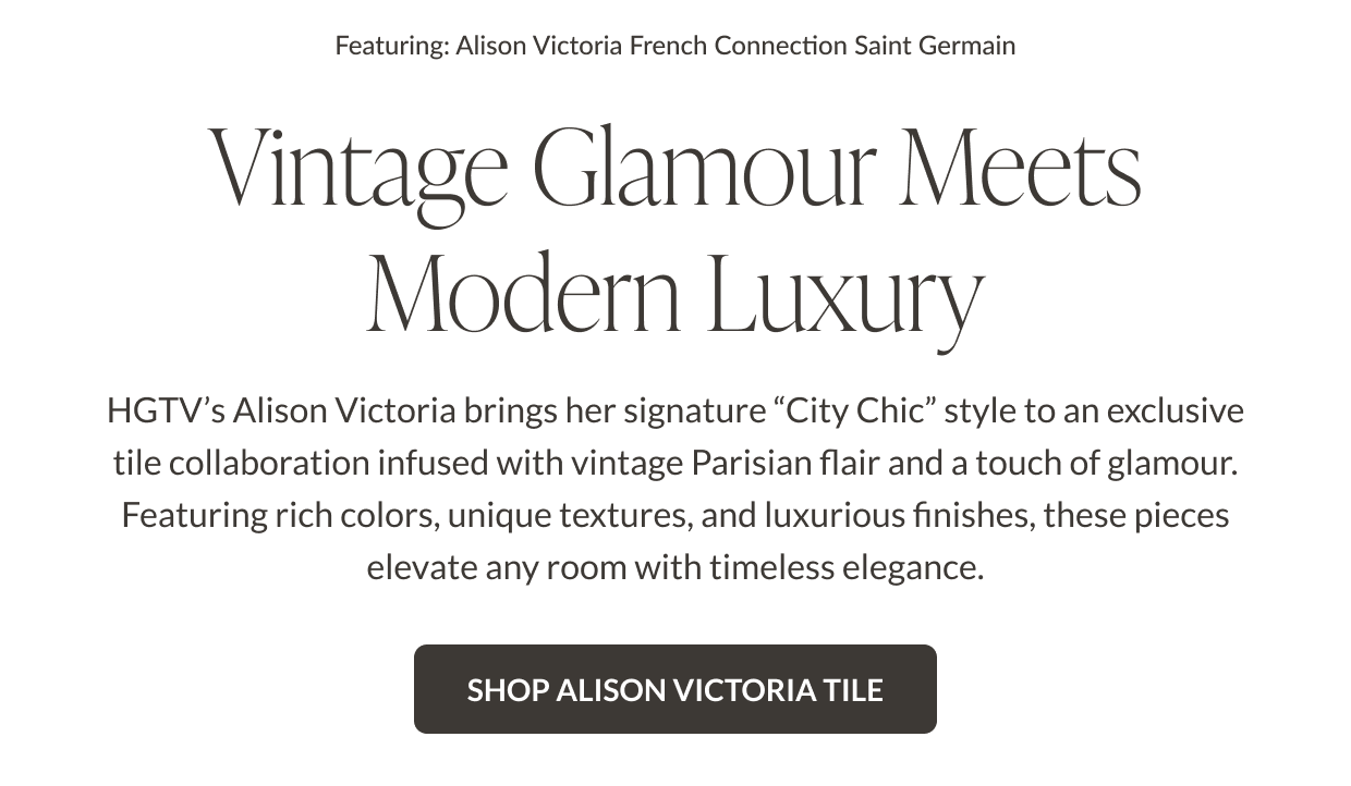 Featuring: Alison Victoria French Connection Saint Germain. Vintage Glamour Meets Modern Luxury. HGTV's Alison Victoria brings her signature "city chic" style to an exclusive tile collaboration infused with vintage Parisian flair and a touch of glamour. Featuring rich colors, unique textures, and luxurious finishes, these pieces elevate any room with timeless elegance. Shop Alison Victoria Tile