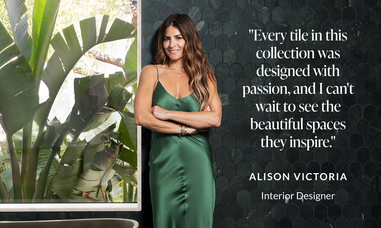 "Every tile in this collection was designed with passion, and I can't wait to see the beautiful spaces they inspire." -Alison Victoria, Interior Designer