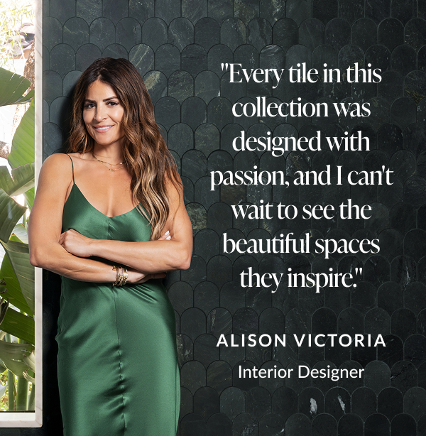 "Every tile in this collection was designed with passion, and I can't wait to see the beautiful spaces they inspire." -Alison Victoria, Interior Designer