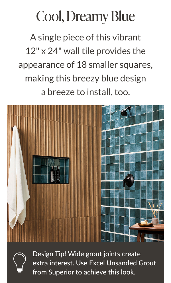 Cool, Dreamy Blue - A single piece of this vibrant 12" x 24" wall tile provides the appearance of 18 smaller squares, making this breezy blue design a breeze to install, too. Design Tip! Wide grout joints create extra interest. Use new Excel Unsanded Grout from Superior to achieve this look. 