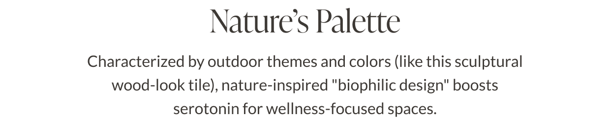 Nature's Palette - Characterized by outdoor themes and colors (like this sculptural wood-look tile), nature-inspired "biophilic design" boosts serotonin for wellness-focused spaces. 