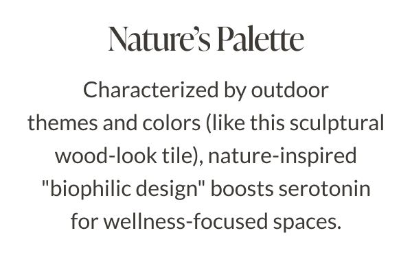 Nature's Palette - Characterized by outdoor themes and colors (like this sculptural wood-look tile), nature-inspired "biophilic design" boosts serotonin for wellness-focused spaces. 