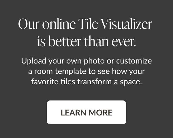 Our online Tile Visualizer is better than ever. Upload your own photo or customize a room template to see how your favorite tiles transform a space. Learn More