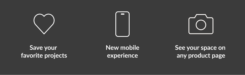 Save your favorite projects. New mobile experience. See your space on any product page.